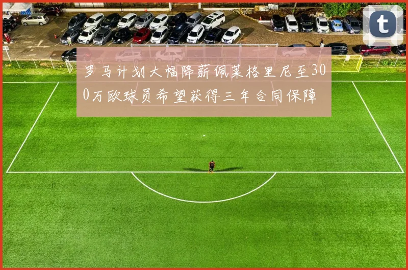 罗马计划大幅降薪佩莱格里尼至300万欧球员希望获得三年合同保障