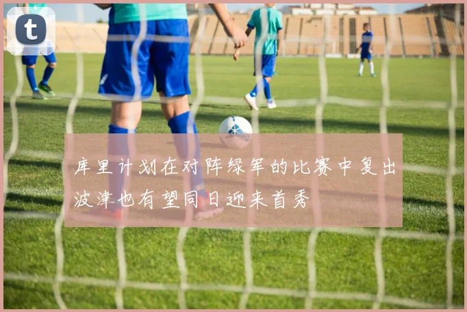 库里计划在对阵绿军的比赛中复出波津也有望同日迎来首秀
