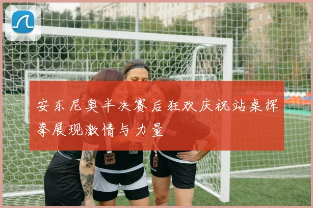 安东尼奥半决赛后狂欢庆祝站桌挥拳展现激情与力量