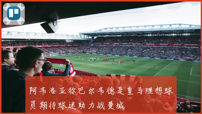 阿韦洛亚称巴尔韦德是皇马理想球员期待球迷助力战曼城