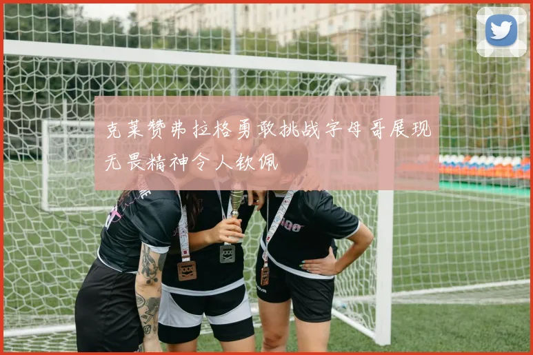 克莱赞弗拉格勇敢挑战字母哥展现无畏精神令人钦佩