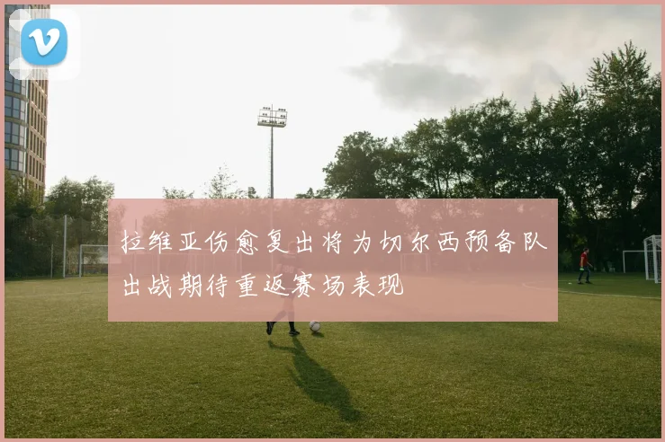 拉维亚伤愈复出将为切尔西预备队出战期待重返赛场表现