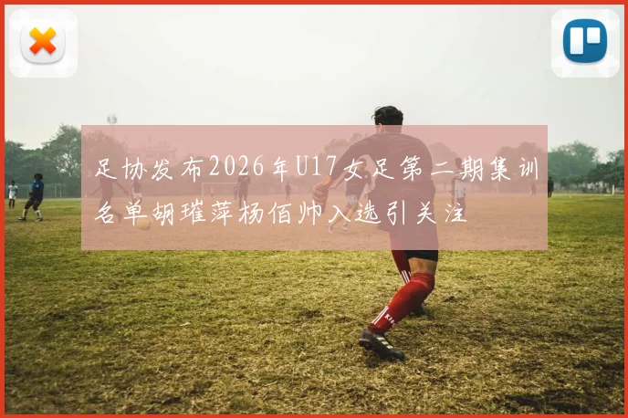 足协发布2026年U17女足第二期集训名单胡璀萍杨佰帅入选引关注