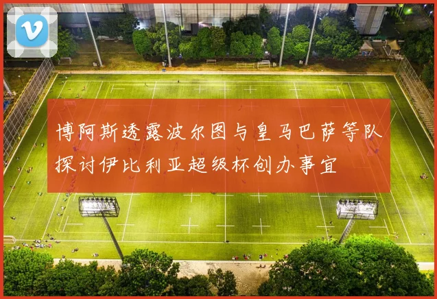 博阿斯透露波尔图与皇马巴萨等队探讨伊比利亚超级杯创办事宜