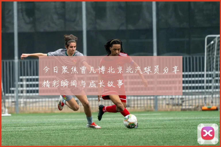 今日聚焦曾凡博北京北汽球员分享精彩瞬间与成长故事