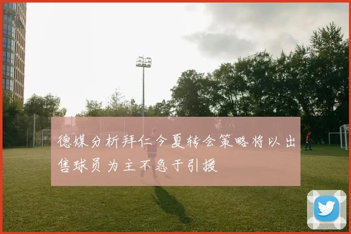 德媒分析拜仁今夏转会策略将以出售球员为主不急于引援