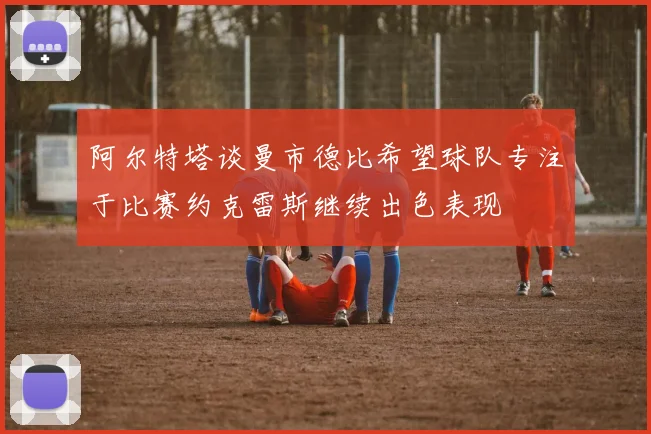 阿尔特塔谈曼市德比希望球队专注于比赛约克雷斯继续出色表现