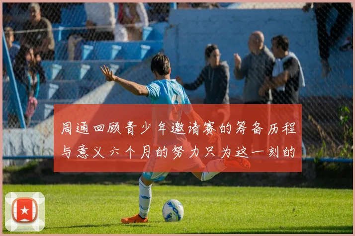 周通回顾青少年邀请赛的筹备历程与意义六个月的努力只为这一刻的精彩