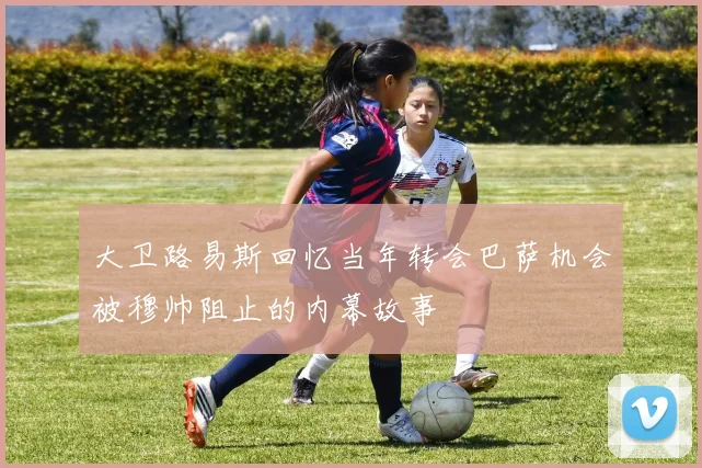 大卫路易斯回忆当年转会巴萨机会被穆帅阻止的内幕故事