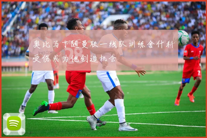 奥比马丁随曼联一线队训练舍什科受伤或为他创造机会