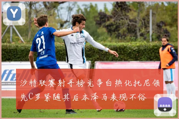 沙特联赛射手榜竞争白热化托尼领先C罗紧随其后本泽马表现不俗