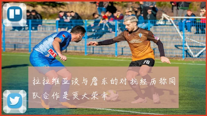 拉拉维亚谈与詹东的对抗经历称同队合作是莫大荣幸