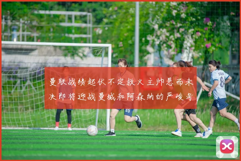曼联战绩起伏不定救火主帅悬而未决即将迎战曼城和阿森纳的严峻考验