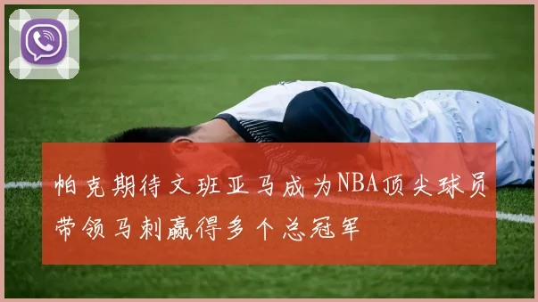 帕克期待文班亚马成为NBA顶尖球员带领马刺赢得多个总冠军