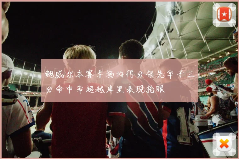 鲍威尔本赛季场均得分领先华子三分命中率超越库里表现抢眼