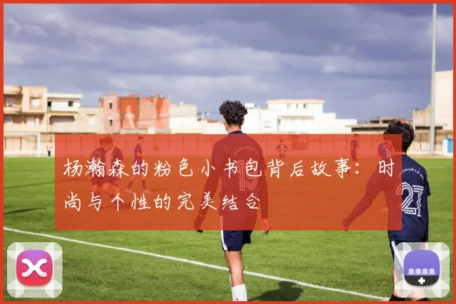 杨瀚森的粉色小书包背后故事：时尚与个性的完美结合
