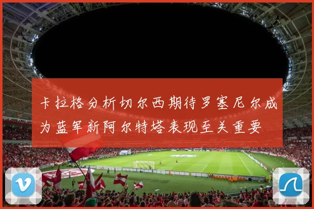 卡拉格分析切尔西期待罗塞尼尔成为蓝军新阿尔特塔表现至关重要