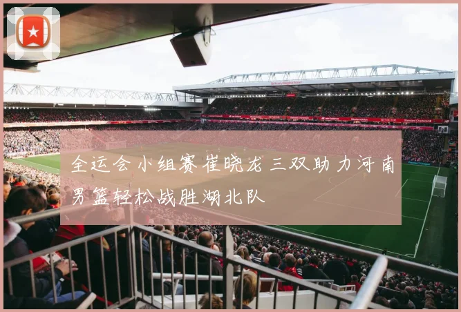全运会小组赛崔晓龙三双助力河南男篮轻松战胜湖北队