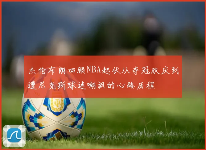 杰伦布朗回顾NBA起伏从夺冠欢庆到遭尼克斯球迷嘲讽的心路历程
